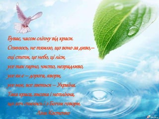 Буває,часомсліпнувідкраси.
Спинюсь,не тямлю,щовонозадиво,–
оці степи,це небо,ці ліси,
усетакгарно,чисто,незрадливо,
усеякє – дорога,явори,
усемоє,всезветься – Україна.
Такакраса,високаі нетлінна,
щохочспинисьі з Богомговори.
ЛінаКостенко
 