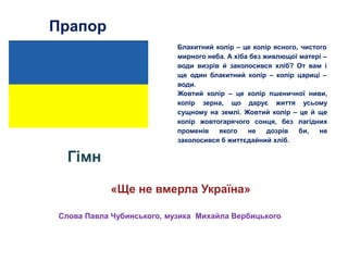 Прапор
Гімн
«Ще не вмерла Україна»
Жовтий колір – це колір пшеничної ниви,
колір зерна, що дарує життя усьому
сущному на землі. Жовтий колір – це й ще
колір жовтогарячого сонця, без лагідних
променів якого не дозрів би, не
заколосився б життєдайний хліб.
Блакитний колір – це колір ясного, чистого
мирного неба. А хіба без живлющої матері –
води визрів й заколосився хліб? От вам і
ще один блакитний колір – колір цариці –
води.
Слова Павла Чубинського, музика Михайла Вербицького
 
