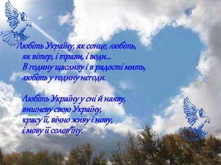 ЛюбітьУкраїну,яксонце,любіть,
яквітер,і трави,і води…
В годинущасливуі в радостімить,
любітьу годинунегоди.
ЛюбітьУкраїнуу сній наяву,
вишневусвоюУкраїну,
красуїї,вічноживуі нову,
і мовуїї солов'їну.
 