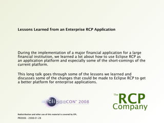 PR0006 - 2008-01-28
Redistribution and other use of this material is covered by EPL.
Lessons Learned from an Enterprise RCP Application
During the implementation of a major financial application for a large
financial institution, we learned a lot about how to use Eclipse RCP as
an application platform and especially some of the short-comings of the
current platform.
This long talk goes through some of the lessons we learned and
discusses some of the changes that could be made to Eclipse RCP to get
a better platform for enterprise applications.
 