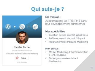 Qui suis-je ?
Ma mission :
J’accompagne les TPE/PME dans
leur développement sur Internet.
Mes spécialités :
• 
• 
• 

Création de site internet WordPress
Référencement Naturel / Payant
Prochainement : Inbound Marketing

Mon cursus :
•  Master Marketing & Communication
à l’IAE Toulouse
•  De longues soirées devant
l’ordinateur
2

 