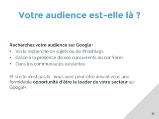 Votre audience est-elle là ?
Recherchez votre audience sur Google+ :
•  Via la recherche de sujets ou de #hashtags
•  Grâce à la présence de vos concurrents ou confrères
•  Dans les communautés existantes
Et si elle n’est pas là… Vous avez peut-être devant vous une
formidable opportunité d’être le leader de votre secteur sur
Google+.

35

 