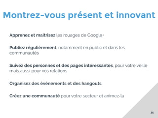 Montrez-vous présent et innovant
Apprenez et maitrisez les rouages de Google+
Publiez régulièrement, notamment en public et dans les
communautés
Suivez des personnes et des pages intéressantes, pour votre veille
mais aussi pour vos relations
Organisez des événements et des hangouts
Créez une communauté pour votre secteur et animez-la

36

 