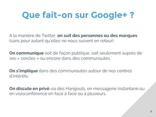 Que fait-on sur Google+ ?
A la manière de Twitter, on suit des personnes ou des marques
(sans pour autant qu’elles ne nous suivent en retour).
On communique soit de façon publique, soit seulement auprès de
ses « cercles » ou encore dans des communautés.
On s’implique dans des communautés autour de nos centres
d’intérêts.
On discute en privé via des Hangouts, en messagerie instantané ou
en visioconférence en face à face ou à plusieurs.

7

 