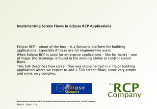 PR0013 - 2008-11-18
Redistribution and other use of this material requires written permission from The RCP Company.
Implementing Screen Flows in Eclipse RCP Applications
Eclipse RCP – about of the box – is a fantastic platform for building
applications. Especially if these are for engineer-like users
When Eclipse RCP is used for enterprise applications – like for banks – one
of major shortcomings is found in the missing ability to control screen
flows.
This talk describes how screen flow was implemented in a major banking
application where we expect to add 2-300 screen flows, some very simple
and some very complex.
 