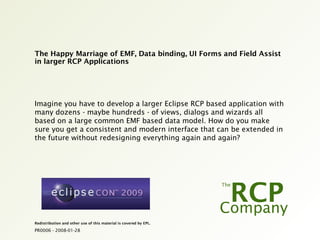 PR0006 - 2008-01-28
Redistribution and other use of this material is covered by EPL.
The Happy Marriage of EMF, Data binding, UI Forms and Field Assist
in larger RCP Applications
Imagine you have to develop a larger Eclipse RCP based application with
many dozens - maybe hundreds - of views, dialogs and wizards all
based on a large common EMF based data model. How do you make
sure you get a consistent and modern interface that can be extended in
the future without redesigning everything again and again?
 
