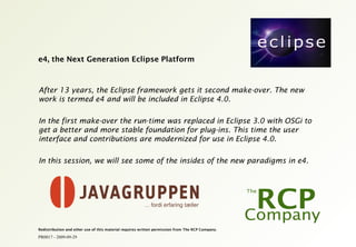 PR0017 - 2009-09-29
Redistribution and other use of this material requires written permission from The RCP Company.
e4, the Next Generation Eclipse Platform
After 13 years, the Eclipse framework gets it second make-over. The new
work is termed e4 and will be included in Eclipse 4.0.
In the first make-over the run-time was replaced in Eclipse 3.0 with OSGi to
get a better and more stable foundation for plug-ins. This time the user
interface and contributions are modernized for use in Eclipse 4.0.
In this session, we will see some of the insides of the new paradigms in e4.
 