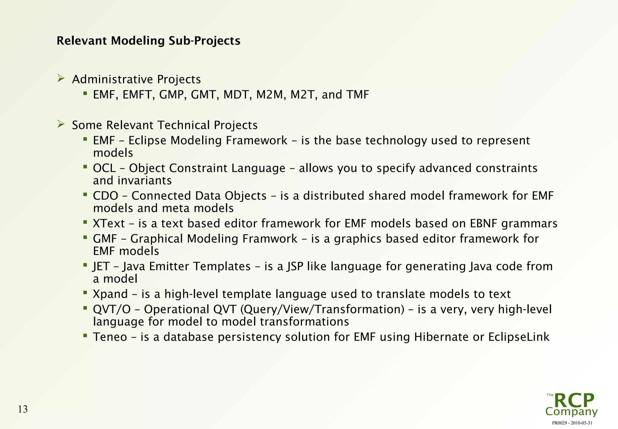PR0029 - 2010-05-31
13
Relevant Modeling Sub-Projects
 Administrative Projects
 EMF, EMFT, GMP, GMT, MDT, M2M, M2T, and TMF
 Some Relevant Technical Projects
 EMF – Eclipse Modeling Framework – is the base technology used to represent
models
 OCL – Object Constraint Language – allows you to specify advanced constraints
and invariants
 CDO – Connected Data Objects – is a distributed shared model framework for EMF
models and meta models
 XText – is a text based editor framework for EMF models based on EBNF grammars
 GMF – Graphical Modeling Framwork – is a graphics based editor framework for
EMF models
 JET – Java Emitter Templates – is a JSP like language for generating Java code from
a model
 Xpand – is a high-level template language used to translate models to text
 QVT/O – Operational QVT (Query/View/Transformation) – is a very, very high-level
language for model to model transformations
 Teneo – is a database persistency solution for EMF using Hibernate or EclipseLink
 