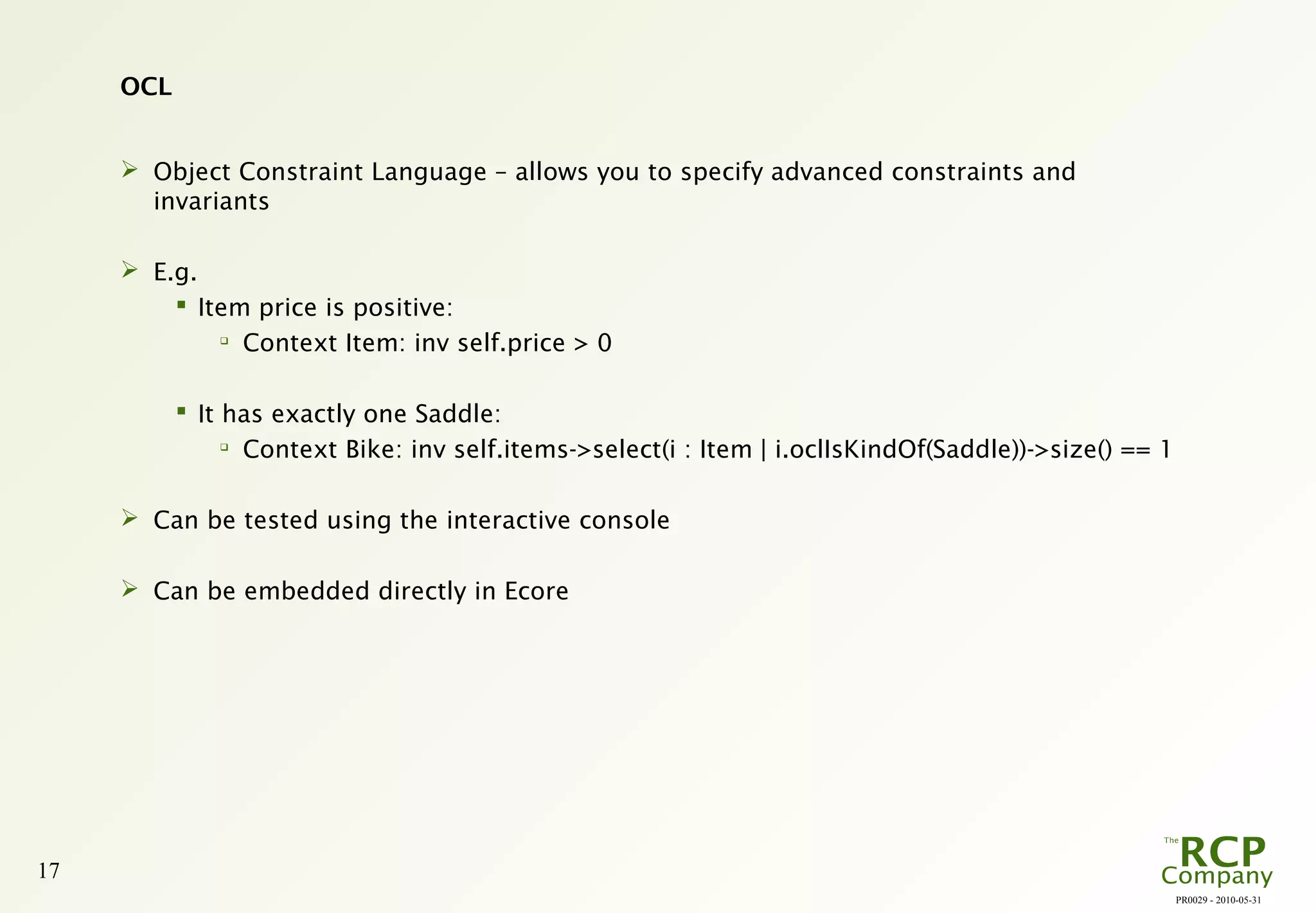 PR0029 - 2010-05-31
17
OCL
 Object Constraint Language – allows you to specify advanced constraints and
invariants
 E.g.
 Item price is positive:

Context Item: inv self.price > 0
 It has exactly one Saddle:

Context Bike: inv self.items->select(i : Item | i.oclIsKindOf(Saddle))->size() == 1
 Can be tested using the interactive console
 Can be embedded directly in Ecore
 