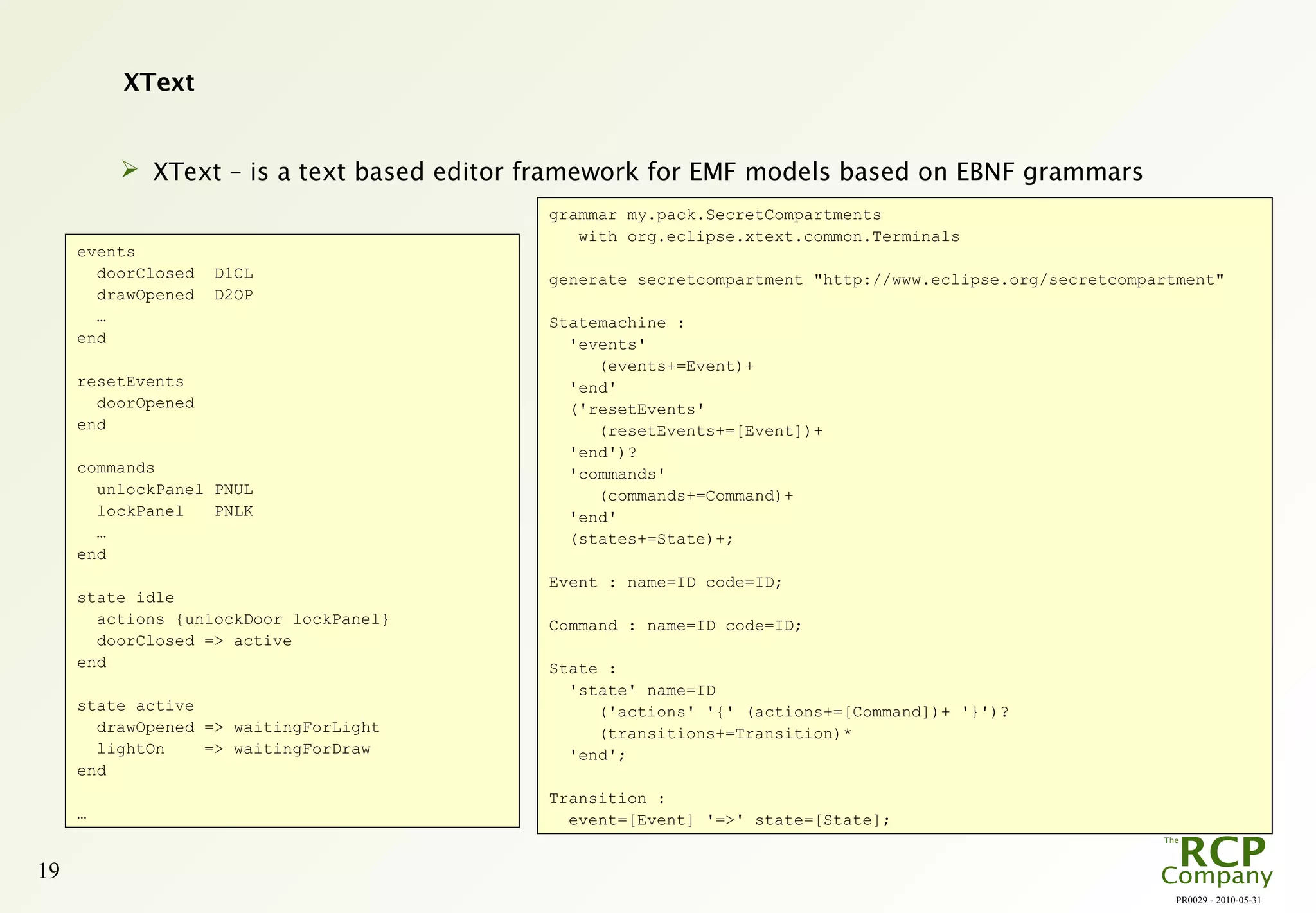 PR0029 - 2010-05-31
19
XText
 XText – is a text based editor framework for EMF models based on EBNF grammars
events
doorClosed D1CL
drawOpened D2OP
…
end
resetEvents
doorOpened
end
commands
unlockPanel PNUL
lockPanel PNLK
…
end
state idle
actions {unlockDoor lockPanel}
doorClosed => active
end
state active
drawOpened => waitingForLight
lightOn => waitingForDraw
end
…
grammar my.pack.SecretCompartments
with org.eclipse.xtext.common.Terminals
generate secretcompartment "http://www.eclipse.org/secretcompartment"
Statemachine :
'events'
(events+=Event)+
'end'
('resetEvents'
(resetEvents+=[Event])+
'end')?
'commands'
(commands+=Command)+
'end'
(states+=State)+;
Event : name=ID code=ID;
Command : name=ID code=ID;
State :
'state' name=ID
('actions' '{' (actions+=[Command])+ '}')?
(transitions+=Transition)*
'end';
Transition :
event=[Event] '=>' state=[State];
 