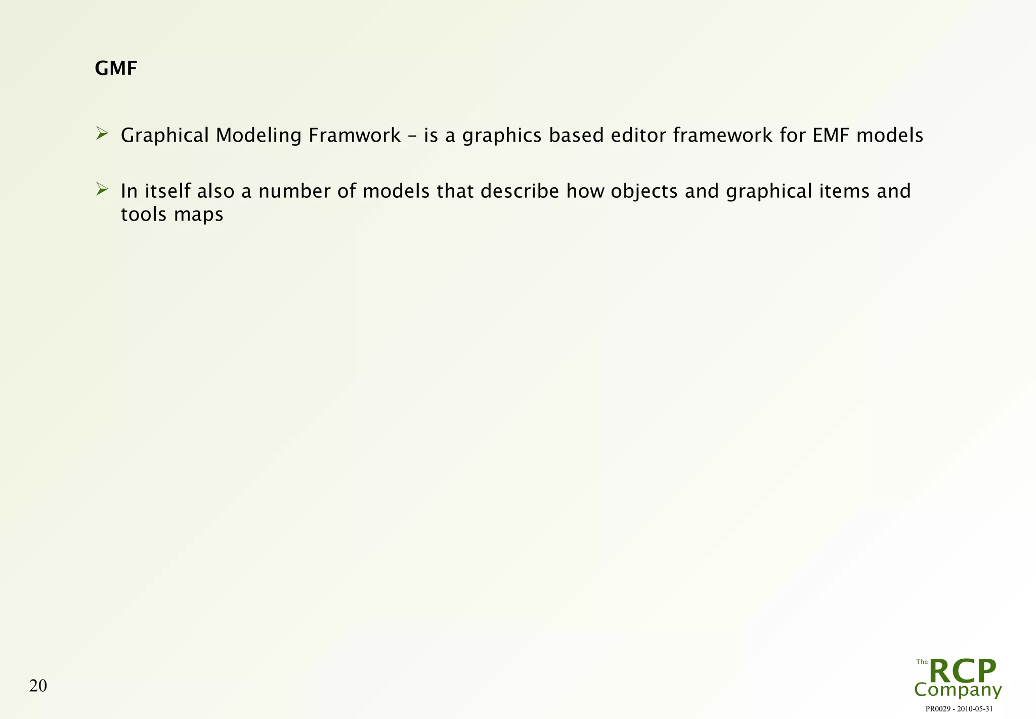 PR0029 - 2010-05-31
20
GMF
 Graphical Modeling Framwork – is a graphics based editor framework for EMF models
 In itself also a number of models that describe how objects and graphical items and
tools maps
 