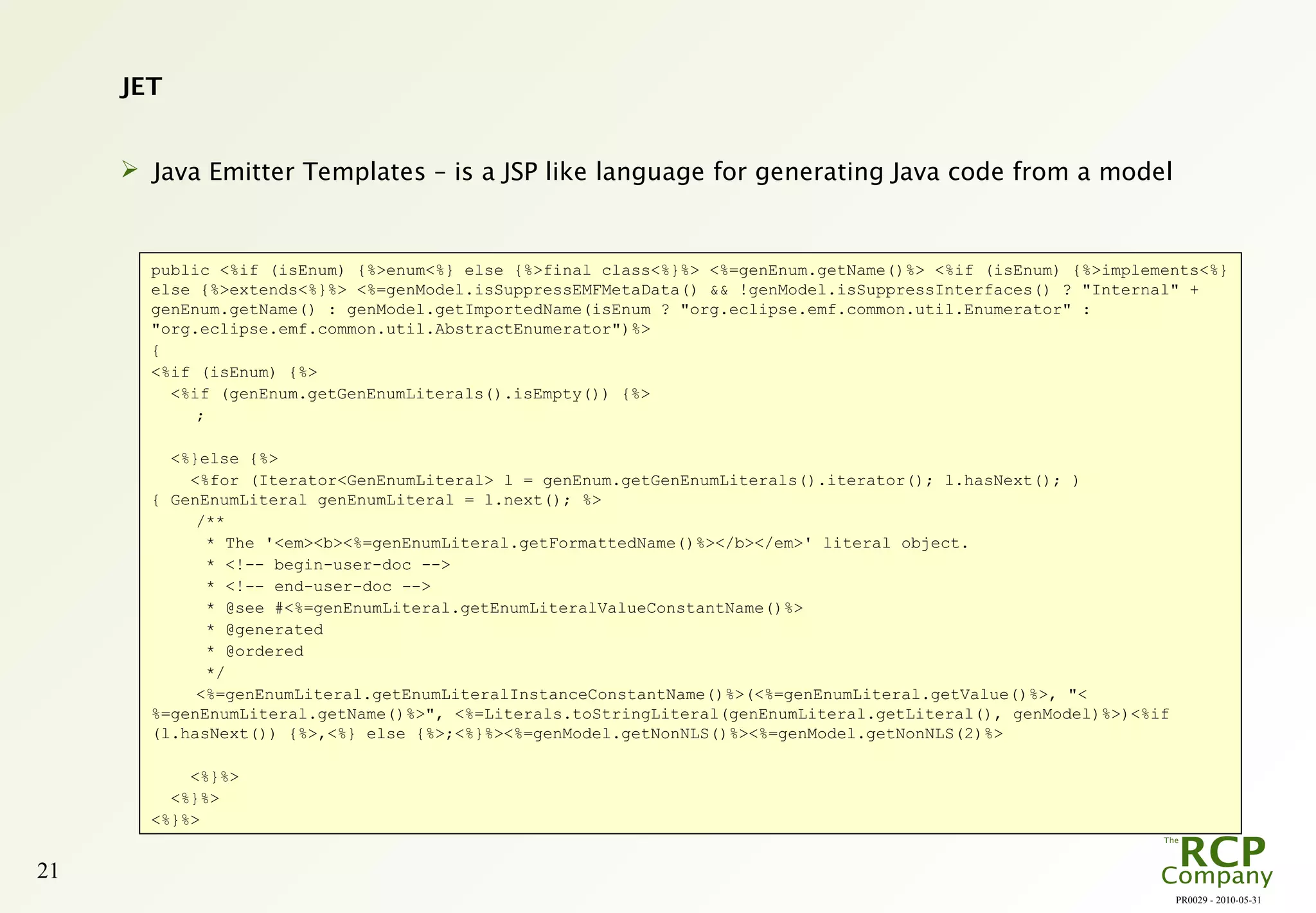 PR0029 - 2010-05-31
21
JET
 Java Emitter Templates – is a JSP like language for generating Java code from a model
public <%if (isEnum) {%>enum<%} else {%>final class<%}%> <%=genEnum.getName()%> <%if (isEnum) {%>implements<%}
else {%>extends<%}%> <%=genModel.isSuppressEMFMetaData() && !genModel.isSuppressInterfaces() ? "Internal" +
genEnum.getName() : genModel.getImportedName(isEnum ? "org.eclipse.emf.common.util.Enumerator" :
"org.eclipse.emf.common.util.AbstractEnumerator")%>
{
<%if (isEnum) {%>
<%if (genEnum.getGenEnumLiterals().isEmpty()) {%>
;
<%}else {%>
<%for (Iterator<GenEnumLiteral> l = genEnum.getGenEnumLiterals().iterator(); l.hasNext(); )
{ GenEnumLiteral genEnumLiteral = l.next(); %>
/**
* The '<em><b><%=genEnumLiteral.getFormattedName()%></b></em>' literal object.
* <!-- begin-user-doc -->
* <!-- end-user-doc -->
* @see #<%=genEnumLiteral.getEnumLiteralValueConstantName()%>
* @generated
* @ordered
*/
<%=genEnumLiteral.getEnumLiteralInstanceConstantName()%>(<%=genEnumLiteral.getValue()%>, "<
%=genEnumLiteral.getName()%>", <%=Literals.toStringLiteral(genEnumLiteral.getLiteral(), genModel)%>)<%if
(l.hasNext()) {%>,<%} else {%>;<%}%><%=genModel.getNonNLS()%><%=genModel.getNonNLS(2)%>
<%}%>
<%}%>
<%}%>
 