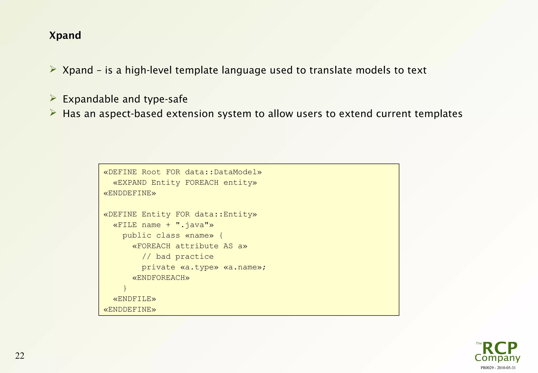 PR0029 - 2010-05-31
22
Xpand
 Xpand – is a high-level template language used to translate models to text
 Expandable and type-safe
 Has an aspect-based extension system to allow users to extend current templates
«DEFINE Root FOR data::DataModel»
«EXPAND Entity FOREACH entity»
«ENDDEFINE»
«DEFINE Entity FOR data::Entity»
«FILE name + ".java"»
public class «name» {
«FOREACH attribute AS a»
// bad practice
private «a.type» «a.name»;
«ENDFOREACH»
}
«ENDFILE»
«ENDDEFINE»
 