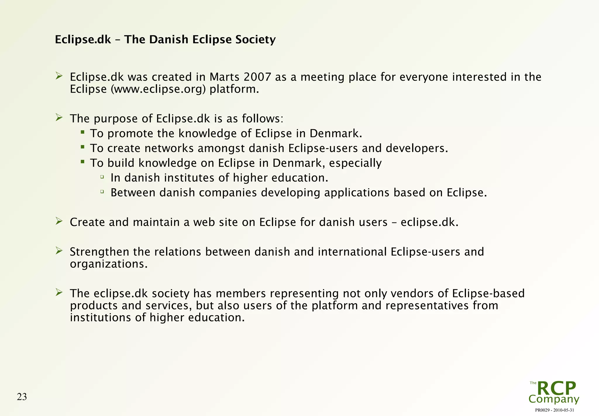 PR0029 - 2010-05-31
23
Eclipse.dk – The Danish Eclipse Society
 Eclipse.dk was created in Marts 2007 as a meeting place for everyone interested in the
Eclipse (www.eclipse.org) platform.
 The purpose of Eclipse.dk is as follows:
 To promote the knowledge of Eclipse in Denmark.
 To create networks amongst danish Eclipse-users and developers.
 To build knowledge on Eclipse in Denmark, especially

In danish institutes of higher education.

Between danish companies developing applications based on Eclipse.
 Create and maintain a web site on Eclipse for danish users – eclipse.dk.
 Strengthen the relations between danish and international Eclipse-users and
organizations.
 The eclipse.dk society has members representing not only vendors of Eclipse-based
products and services, but also users of the platform and representatives from
institutions of higher education.
 