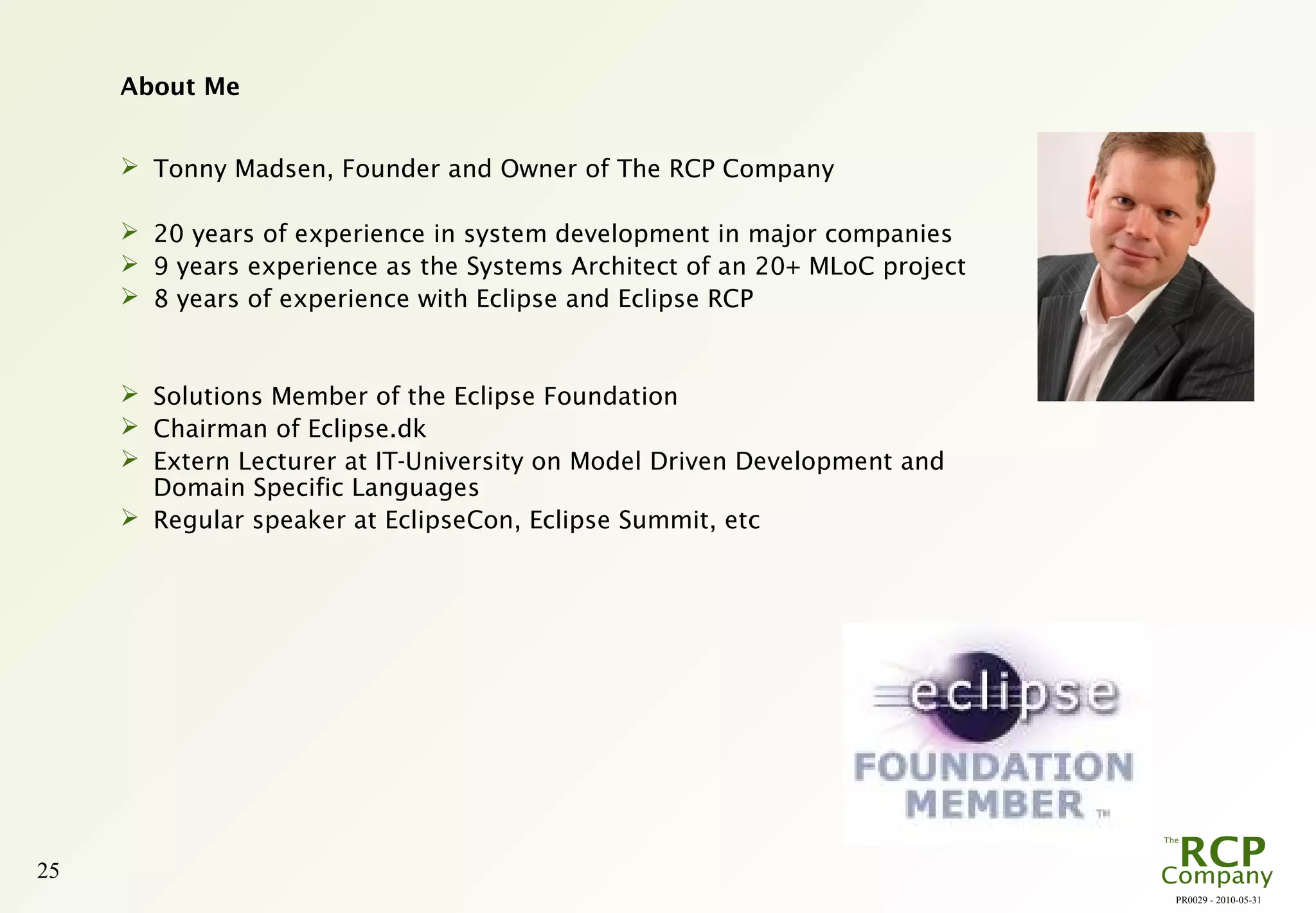PR0029 - 2010-05-31
25
About Me
 Tonny Madsen, Founder and Owner of The RCP Company
 20 years of experience in system development in major companies
 9 years experience as the Systems Architect of an 20+ MLoC project
 8 years of experience with Eclipse and Eclipse RCP
 Solutions Member of the Eclipse Foundation
 Chairman of Eclipse.dk
 Extern Lecturer at IT-University on Model Driven Development and
Domain Specific Languages
 Regular speaker at EclipseCon, Eclipse Summit, etc
 