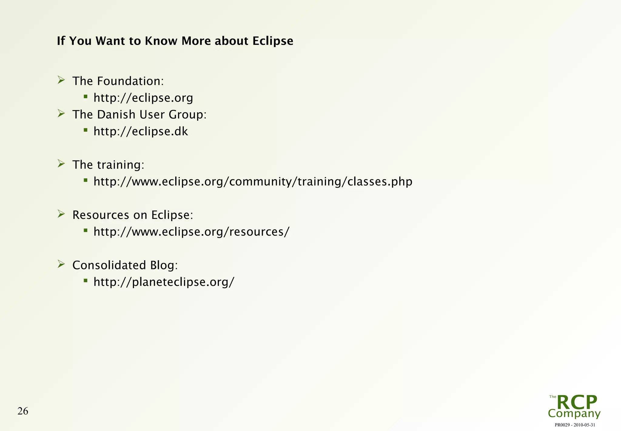 PR0029 - 2010-05-31
26
If You Want to Know More about Eclipse
 The Foundation:
 http://eclipse.org
 The Danish User Group:
 http://eclipse.dk
 The training:
 http://www.eclipse.org/community/training/classes.php
 Resources on Eclipse:
 http://www.eclipse.org/resources/
 Consolidated Blog:
 http://planeteclipse.org/
 