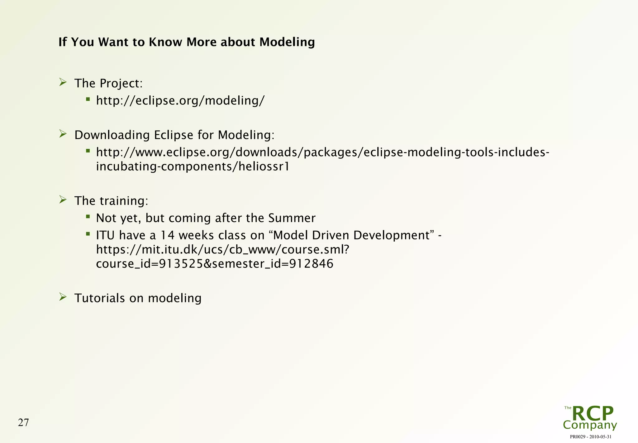 PR0029 - 2010-05-31
27
If You Want to Know More about Modeling
 The Project:
 http://eclipse.org/modeling/
 Downloading Eclipse for Modeling:
 http://www.eclipse.org/downloads/packages/eclipse-modeling-tools-includes-
incubating-components/heliossr1
 The training:
 Not yet, but coming after the Summer
 ITU have a 14 weeks class on “Model Driven Development” -
https://mit.itu.dk/ucs/cb_www/course.sml?
course_id=913525&semester_id=912846
 Tutorials on modeling
 