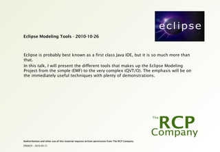 PR0029 - 2010-05-31
Redistribution and other use of this material requires written permission from The RCP Company.
Eclipse Modeling Tools - 2010-10-26
Eclipse is probably best known as a first class Java IDE, but it is so much more than
that.
In this talk, I will present the different tools that makes up the Eclipse Modeling
Project from the simple (EMF) to the very complex (QVT/O). The emphasis will be on
the immediately useful techniques with plenty of demonstrations.
 
