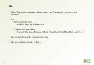 PR0029 - 2010-05-31
17
OCL
 Object Constraint Language – allows you to specify advanced constraints and
invariants
 E.g.
 Item price is positive:

Context Item: inv self.price > 0
 It has exactly one Saddle:

Context Bike: inv self.items->select(i : Item | i.oclIsKindOf(Saddle))->size() == 1
 Can be tested using the interactive console
 Can be embedded directly in Ecore
 