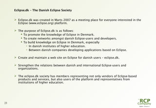 PR0029 - 2010-05-31
23
Eclipse.dk – The Danish Eclipse Society
 Eclipse.dk was created in Marts 2007 as a meeting place for everyone interested in the
Eclipse (www.eclipse.org) platform.
 The purpose of Eclipse.dk is as follows:
 To promote the knowledge of Eclipse in Denmark.
 To create networks amongst danish Eclipse-users and developers.
 To build knowledge on Eclipse in Denmark, especially

In danish institutes of higher education.

Between danish companies developing applications based on Eclipse.
 Create and maintain a web site on Eclipse for danish users – eclipse.dk.
 Strengthen the relations between danish and international Eclipse-users and
organizations.
 The eclipse.dk society has members representing not only vendors of Eclipse-based
products and services, but also users of the platform and representatives from
institutions of higher education.
 