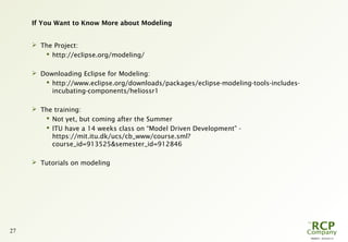PR0029 - 2010-05-31
27
If You Want to Know More about Modeling
 The Project:
 http://eclipse.org/modeling/
 Downloading Eclipse for Modeling:
 http://www.eclipse.org/downloads/packages/eclipse-modeling-tools-includes-
incubating-components/heliossr1
 The training:
 Not yet, but coming after the Summer
 ITU have a 14 weeks class on “Model Driven Development” -
https://mit.itu.dk/ucs/cb_www/course.sml?
course_id=913525&semester_id=912846
 Tutorials on modeling
 