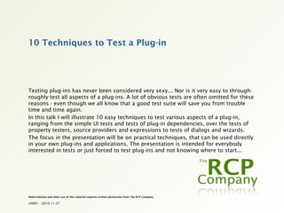 10 Techniques to Test a Plug-in




Testing plug-ins has never been considered very sexy... Nor is it very easy to through-
roughly test all aspects of a plug-ins. A lot of obvious tests are often omitted for these
reasons - even though we all know that a good test suite will save you from trouble
time and time again.
In this talk I will illustrate 10 easy techniques to test various aspects of a plug-in,
ranging from the simple UI tests and tests of plug-in dependencies, over the tests of
property testers, source providers and expressions to tests of dialogs and wizards.
The focus in the presentation will be on practical techniques, that can be used directly
in your own plug-ins and applications. The presentation is intended for everybody
interested in tests or just forced to test plug-ins and not knowing where to start...




Redistribution and other use of this material requires written permission from The RCP Company.

L0001 - 2010-11-27
 