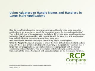 Using Adapters to Handle Menus and Handlers in
Large Scale Applications



How do you effectively control commands, menus and handlers in a large pluggable
application to get a consistent use of the commands across the complete application?
This is definitely one of the areas where the Eclipse IDE is not a good sample application.
Just notice how all team providers add commands with the same text and function and
how multiple identical menu items some times show up...
Here the Adapter framework of Eclipse can be a big help if used properly.
While the Adapter framework arguably is one of the more difficult to understand and use
properly, the is also a framework that will solve many of the problems you might face is
larger non-trivial applications. Especially when used in conjunction with the menus
extension point and handlers. This presentation will show how to use the adapter
framework of the Eclipse framework with special emphasis on the menus and handlers.




Redistribution and other use of this material requires written permission from The RCP Company.

L0001 - 2010-11-27
 