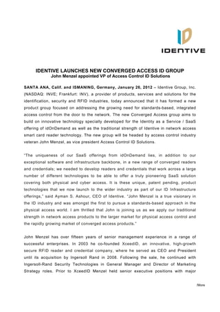 IDENTIVE LAUNCHES NEW CONVERGED ACCESS ID GROUP
             John Menzel appointed VP of Access Control ID Solutions

SANTA ANA, Calif. and ISMANING, Germany, January 26, 2012 – Identive Group, Inc.
(NASDAQ: INVE; Frankfurt: INV), a provider of products, services and solutions for the
identification, security and RFID industries, today announced that it has formed a new
product group focused on addressing the growing need for standards-based, integrated
access control from the door to the network. The new Converged Access group aims to
build on innovative technology specially developed for the Identity as a Service / SaaS
offering of idOnDemand as well as the traditional strength of Identive in network access
smart card reader technology. The new group will be headed by access control industry
veteran John Menzel, as vice president Access Control ID Solutions.


“The uniqueness of our SaaS offerings from idOnDemand lies, in addition to our
exceptional software and infrastructure backbone, in a new range of converged readers
and credentials; we needed to develop readers and credentials that work across a large
number of different technologies to be able to offer a truly pioneering SaaS solution
covering both physical and cyber access. It is these unique, patent pending, product
technologies that we now launch to the wider industry as part of our ID Infrastructure
offerings,” said Ayman S. Ashour, CEO of Identive. “John Menzel is a true visionary in
the ID industry and was amongst the first to pursue a standards-based approach in the
physical access world. I am thrilled that John is joining us as we apply our traditional
strength in network access products to the larger market for physical access control and
the rapidly growing market of converged access products.”


John Menzel has over fifteen years of senior management experience in a range of
successful enterprises. In 2003 he co-founded XceedID, an innovative, high-growth
secure RFID reader and credential company, where he served as CEO and President
until its acquisition by Ingersoll Rand in 2008. Following the sale, he continued with
Ingersoll-Rand Security Technologies in General Manager and Director of Marketing
Strategy roles. Prior to XceedID Menzel held senior executive positions with major


                                                                                           /More
 