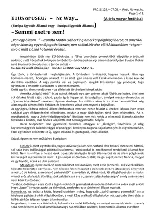 PR016.128. – 07.08. – West, No way.hu.
Page 1 of 3.
EUUS or USEU? – No Way… (Az írás magyar fordítása)
(Európa Egyesült Államai vagy Európai Egyesült Államok)
– Semmi esetre sem!
„Van egy álmom…” – mondta Martin Luther King amerikaipolgárjogi harcosaz amerikai
néger lakosság egyenlő jogaiértküzdve, nem sokkallelövése előtt Alabamában –régen –
még a múlt század hatvanaséveiben.
Napjainkban több ezer EU-bürokrata, a ’68-as anarchista generációból elfoglalta a brüsszeli
irodákat, s ott lébecolnak boldogan bombabiztos búvóhelyeiken régi álmaikat dédelgetve. Európa Örökké
tartó Uralmáról álmodoznak: a forrón áhított -
Európai Egyesült Államokról – röviden az EUUS vagy USEU-ról.
Úgy tűnik, a történelemről megfelejtkeztek. A történelem tanításáról, hogyan hozzunk létre egy
kontinens-méretű, homogén államot. Ez az ötlet igen sikeres volt Észak-Amerikában s kissé kevésbé
Ausztrália esetében. A nagy politika urai és papírnyúzó szolgáik Brüsszelben úgy gondolják, hogy
ugyanazzal a recepttel Európában is sikeresek lesznek.
De itt egy kis ellentmondás van – az elfelejtett történelemi tények okán.
Amerika „Alapító Atyái” és az utánuk érkezők egy igen gyéren lakott földrészre léptek, ahol nem
sok őslakos lakott saját tradíció, gazdaság és fegyverzet társaságában, amelyek messze elmaradtak az
„újonnan érkezőkével” szemben! Ugyanez érvényes Ausztráliára nézve is. Az ottani bennszülöttek még
alacsonyabb szinten élték életüket, és képtelenek voltak versenyezni a bejövőkkel.
Az egységes, földrész méretű állam létrehozatala nem volt nehéz feladat az eredeti lakosok ilyen-olyan
szokásai vagy elképzeléseivel ellentétben, miután a nagy többségüket rövid úton eltüntették. Azt is
mondhatnánk, hogy a „fehér felsőbbrendűség” létrejötte nem volt nehéz a teljesen új államok születése
folyamán a korábbi, már fehérek alapította Brit Koronagyarmatok helyén.
Bárki beléphetett eme gyarmatok területére elhagyva az „Óvilágot”, felvértezve jó adag
kegyetlenséggel és kalandra vágyó képességgel, keményen dolgozva saját karrierjén és vagyonszerzésén.
Ezzel egyidőben erősítette az új, egyre erősödő és gazdagodó, izmos államot.
Szóval, éppen ez nem működhet Európában!
Először is,mert egyfederális,vagyis szövetségiállamnem hozható létre hosszú történelmi hátterű,
sok száz éves önállósággal, politikai hatalommal, szokásokkal és emlékezettel rendelkező államok feje
fölött. Nem is említve a hosszú évek tapasztalatai alapján létező államrendet és az állam polgárainak
büszkeségét saját nemzetük iránt. Egy európai elsősorban osztrák, belga, angol, német, francia, magyar
és így tovább, s csak ez után európai!
Másodszor, ilyen federáció nem működhet hosszú távon, mert azon partnerek, akik évszázadokon
keresztül háborúztak egymással,nemképesek felejteniazokat aszenvedéseket, veszteségeket, amelyeket
a most „ó de kedves, szeretnivaló partnerektől” szenvedtek el, akiket most, két világháború után a modus
vivendi erőszakol rájuk. (Emlékezzünk például csak arra a „szeretetteljes kedvességre”amely a németeket
veszi körül Európában.)
Továbbá jónéhányan ezek közül a tagállamok közül gyarmatokkal rendelkező hatalmak voltak saját erőből
(vagy „jogon”) élvezve azokat az előnyöket, amelyeket ez a történelmi állapot nyújtott.
Harmadszor, ott bujkál a ködös, lebegő háttérben a tény, hogy saját „balról szerzett gyermekük” vált a
tényleges győztessé a két világháborúban, s most EZ az uralkodó világhatalomnoszogatja be őket ebbe, a
földrészünkön teljesen idegen államformába.
Negyedszer, itt van az a történelmi, kulturális és nyelvi különbség az európai nemzetek között – amely
soha nem létezett az Észak-Amerikában vagy Ausztráliában született, kontinentális államok esetében.
 