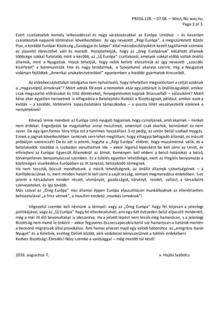 PR016.128. – 07.08. – West, No way.hu.
Page 3 of 3.
Ezért csatlakoztak komoly lelkesedéssel és nagy várakozásokkal az Európa Unióhoz – és keserűen
csalatkoztak napjaink történései következtében. Az úgy nevezett „Régi Európa”, a megszüntetett Közös
Piac,a korábbi Európai Közösség „Gazdagjaiés Szépei”által másodosztályúként kezelt tagállamok számára
ez józanító ébresztővé vált és maradt. Hozzátehetjük, hogy az „öreg Európának” kikiáltott államok
többsége sokkal fiatalabb, mint a később, az „Új Európa” csatlakozói, amelyek sokkal előbb voltak önálló
államok, mint a Nyugatiak. Hozzá tehetjük, hogy nekik kellett elviselniük az úgy nevezett „szociális
kísérletet” a kommunisták hite és nagy birodalmuk, a Szovjetunió akarata szerint, míg a Nyugatiak
vidáman fejlődtek „Amerikai unokatestvéreikkel” egyetemben a korábbi gyarmatok kincseiből.
Az előrebocsájtottakat latolgatva nem nyilvánvaló, hogy lehetetlen megvalósítani a célját azoknak
a „magasröptű álmoknak”? Miért adnák föl ezek a nemzetek akár egy jottányit is önállóságukból, amikor
csak megszorító előírásokat és tiltó döntéseket, fenyegetéseket kapnak Brüsszelből – válaszként? Miért
kéne akár egyetlen nemzetnek is elfogadnia a Betelepítési Kvótáit a Bizottságnak, például, amikor ezek a
kvóták – a korábbi, történelmi tapasztalatokra támaszkodva – a puszta létét veszélyeztetik ezeknek a
nemzeteknek!
Könnyű lenne mondani az Európa Unió nyugati tagjainak, hogy csináljanak, amit akarnak – minket
nem érdekel. Engedjetek be magatokhoz annyi muszlimot, amennyit csak akartok, bennünket ez nem
zavar. De egy igen fontos tény tiltja ezt a türelmes hozzáállást. S ez pedig, az unión belüli szabad mozgás.
Ennek a jognak következtében senkinek semlehet megtiltani, hogy elhagyja befogadó államát, és másutt
próbáljon szerencsét! De ez azt is jelenti, hogyha a „Régi Európa” eldönti, hogy muzulmánná válik, és a
betolakodók továbbá is szabadon vonulhatnak ide – akkor legelső lépésként be kell zárni az Uniót, és
elfelejteni az Európai Egyesült Államokról az álmot. Keményen kell védeni a belső határokat a belső,
törvényellenes benyomulással szemben. Ez a túlélés egyetlen lehetősége, mert az illegális benyomulás a
közönséges viselkedése Európában az itt tanyázó, betolakodó tömegnek.
Ha nem tesszük, búcsút mondhatunk a másik lehetőségnek, az önálló államok szövetségének – a
Konföderációnak is, mert minden határt le kell zárni a saját ország, nemzet megmaradása érdekében. S ez
jelenti a társadalom minden részét, vívmányát, gazdaságot, törvényt, rendet, vallást, a társadalmi
szervezeteket, és így tovább.
Más szóval az „Öreg Európa” mai államai éppen Európa elpusztításán munkálkodnak az ellenőrizetlen
behozatalával „a friss vérnek”, a muszlim eredetű „munkás izmoknak”!
Végezetül szembe kell néznünk a ténnyel: vagy az „Öreg Európa” hagy fel teljesen a jelenlegi
politikájával, vagy az „Új Európa” hagy fel ellenkezésével, ami egy-két évtizeden belül elpusztít mindenkit,
még a már itt élő bevonultakat is idesorolva. Ha a jelzett lépést nem teszik meg hamarosan, s a jelenlegi
Bizottság nem mond le önként – akkor fegyveres összecsapásokra kerül sor hamarosan a határok mentén
a beosonó migránsok által provokálva. Ami hamar elvezet majd egy valódi háborúhoz az „emigráns-barát
Nyugat” és a Keletiek, esetleg Déliek között, akik védekezni kényszerülnek a túlélés érdekében!
Kedves Bizottság! Ébredés! Nézz szembe a valósággal – még mielőtt túl késő!
2016. augusztus 7. v. Hajdú Szabolcs
 