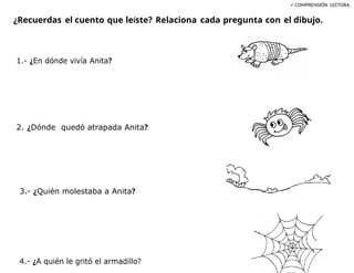 COMPRENSIÓN LECTORA.
¿Recuerdas el cuento que leíste? Relaciona cada pregunta con el dibujo.
1.- ¿En dónde vivía Anita?
2. ¿Dónde quedó atrapada Anita?
3.- ¿Quién molestaba a Anita?
4.- ¿A quién le gritó el armadillo?
 