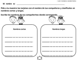 LEER Y ESCRIBIR EL NOMBRE PROPIO.
Mi nombre es: ___________________________________________________
Pide a tu maestro las tarjetas con el nombre de tus compañeros y clasifícalos en
nombres cortos y largos.
Escribe los nombres de tus compañeritos donde corresponda.
Nombres cortos Nombres largos
_ _ _ _ _ _ _ _ _ _ _ _ _ _ _ _ _
_ _ _ _ _ _ _ _ _ _ _ _ _ _ _ _ _
_ _ _ _ _ _ _ _ _ _ _ _ _ _ _ _ _
_ _ _ _ _ _ _ _ _ _ _ _ _ _ _ _ _
_ _ _ _ _ _ _ _ _ _ _ _ _ _ _ _ _
 