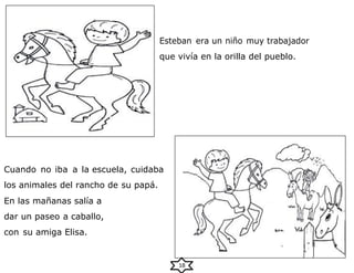 Esteban era un niño muy trabajador
que vivía en la orilla del pueblo.
Cuando no iba a la escuela, cuidaba
los animales del rancho de su papá.
En las mañanas salía a
dar un paseo a caballo,
con su amiga Elisa.
18
 
