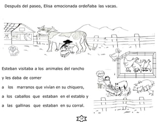 Después del paseo, Elisa emocionada ordeñaba las vacas.
Esteban visitaba a los animales del rancho
y les daba de comer
a los marranos que vivían en su chiquero,
a los caballos que estaban en el establo y
a las gallinas que estaban en su corral.
19
 