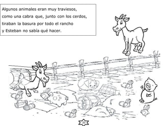 20
Algunos animales eran muy traviesos,
como una cabra que, junto con los cerdos,
tiraban la basura por todo el rancho
y Esteban no sabía qué hacer.
 