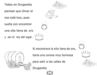 2
Todos en Orugandia
piensan que Omar el
oso está loco, pues
sueña con encontrar
una olla llena de oro
y ser el rey del lugar.
Si encontrara la olla llena de oro,
haría una corona muy hermosa
para salir a las calles de
Orugandia
 