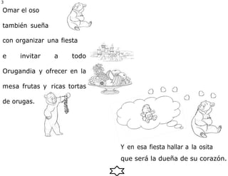 3
0
Omar el oso
también sueña
con organizar una fiesta
e invitar a todo
Orugandia y ofrecer en la
mesa frutas y ricas tortas
de orugas.
que será la dueña de su corazón.
Y en esa fiesta hallar a la osita
 
