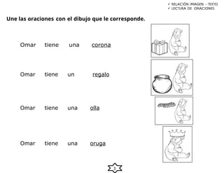 3
Une las oraciones con el dibujo que le corresponde.
 RELACIÓN IMAGEN – TEXTO.
 LECTURA DE ORACIONES.
Omar tiene una corona
Omar tiene un regalo
Omar tiene una olla
Omar tiene una oruga
 
