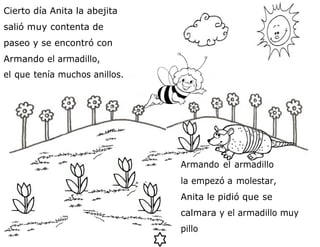 Cierto día Anita la abejita
salió muy contenta de
paseo y se encontró con
Armando el armadillo,
el que tenía muchos anillos.
Armando el armadillo
la empezó a molestar,
Anita le pidió que se
calmara y el armadillo muy
pillo
 