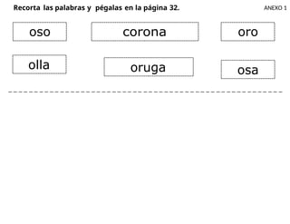 Recorta las palabras y pégalas en la página 32. ANEXO 1
_ _ _ _ _ _ _ _ _ _ _ _ _ _ _ _ _ _ _ _ _ _ _ _ _ _ _ _ _ _ _ _ _ _ _ _ _ _ _ _ _ _ _ _ _ _ _ _ _ _ _ _ _
oso corona oro
olla oruga osa
 
