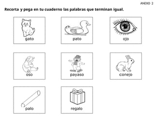 Recorta y pega en tu cuaderno las palabras que terminan igual.
ANEXO 2
gato pato ojo
oso payaso conejo
palo regalo
 