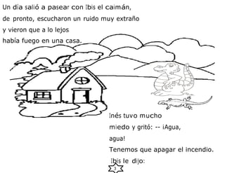 3
Un día salió a pasear con Ibis el caimán,
de pronto, escucharon un ruido muy extraño
y vieron que a lo lejos
había fuego en una casa.
Inés tuvo mucho
miedo y gritó: -- ¡Agua,
agua!
Tenemos que apagar el incendio.
Ibis le dijo:
 