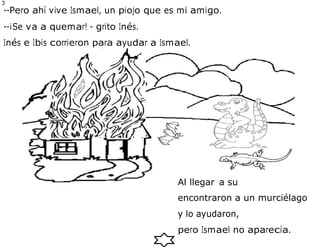 3
9
--Pero ahí vive Ismael, un piojo que es mi amigo.
--¡Se va a quemar! - grito Inés.
Inés e Ibis corrieron para ayudar a Ismael.
encontraron a un murciélago
y lo ayudaron,
pero Ismael no aparecía.
Al llegar a su
casa
 