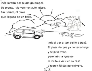 4
0
Inés lloraba por su amigo Ismael.
De pronto, vio venir un auto lujoso.
Era Ismael, el piojo
que llegaba de un baile.
Inés al ver a Ismael lo abrazó.
El piojo vio que ya no tenía hogar
y se puso triste,
pero Inés la iguana
lo invitó a vivir en su casa
y fueron felices por siempre.
 