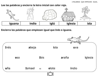 Lee las palabras y encierra la letra inicial con color rojo.
• PALABRAS QUE EMPIEZAN IGUAL.
iguana indio iglú iglesia isla
Encierra las palabras que empiezan igual que Inés o iguana.
Inés abeja isla uva
oso Ibis araña iglesia
uña Ismael 40 elote indio
 