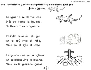 4
 LECTURA DE ORACIONES.
Lee las oraciones y encierra las palabras que empiezan igual que
Inés o iguana.
La iguana se llama Inés.
Inés se llama la iguana.
Se llama Inés la iguana.
El indio vive en el iglú.
En el iglú vive el indio.
Vive en el iglú el indio.
La iguana vive en la iglesia.
En la iglesia vive la iguana.
Vive en la iglesia la iguana.
 