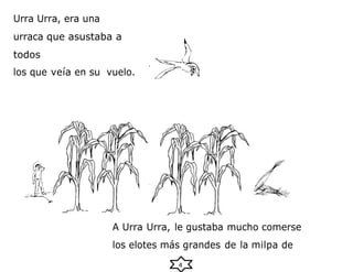 4
Urra Urra, era una
urraca que asustaba a
todos
los que veía en su vuelo.
A Urra Urra, le gustaba mucho comerse
los elotes más grandes de la milpa de
 