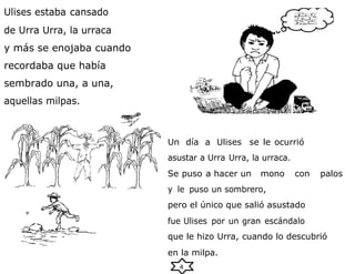 4
Ulises estaba cansado
de Urra Urra, la urraca
y más se enojaba cuando
recordaba que había
sembrado una, a una,
aquellas milpas.
Un día a Ulises se le ocurrió
asustar a Urra Urra, la urraca.
Se puso a hacer un mono con palos
y le puso un sombrero,
pero el único que salió asustado
fue Ulises por un gran escándalo
que le hizo Urra, cuando lo descubrió
en la milpa.
 