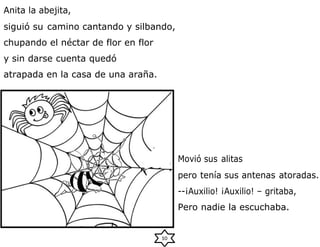 Anita la abejita,
siguió su camino cantando y silbando,
chupando el néctar de flor en flor
y sin darse cuenta quedó
atrapada en la casa de una araña.
Movió sus alitas
pero tenía sus antenas atoradas.
--¡Auxilio! ¡Auxilio! – gritaba,
Pero nadie la escuchaba.
10
 