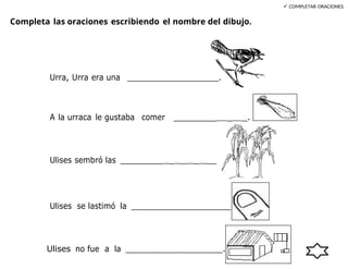 .
Completa las oraciones escribiendo el nombre del dibujo.
 COMPLETAR ORACIONES.
Urra, Urra era una ____________________.
A la urraca le gustaba comer _________ _ _.
Ulises sembró las _________ _ _ _ __
Ulises se lastimó la _____________________.
Ulises no fue a la _____________________.
 